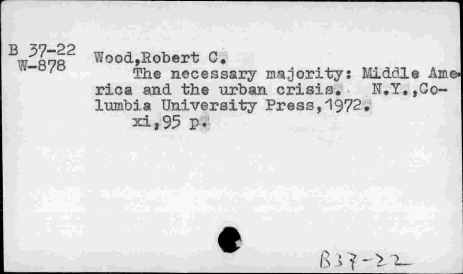 ﻿B 37-22
W-878
Wood,Robert C.
The necessary majority: Middle America and the urban crisis. N.Y. »Columbia University Press,1972.
xi,95 p.